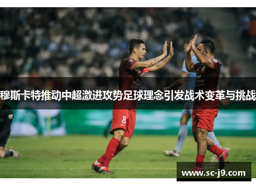 穆斯卡特推动中超激进攻势足球理念引发战术变革与挑战 穆斯卡特推动中超激进攻势足球理念引发战术变革与挑战