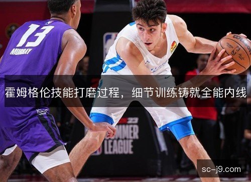 霍姆格伦技能打磨过程,细节训练铸就全能内线 霍姆格伦技能打磨过程,细节训练铸就全能内线